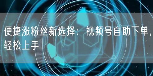 便捷涨粉丝新选择：视频号自助下单，轻松上手