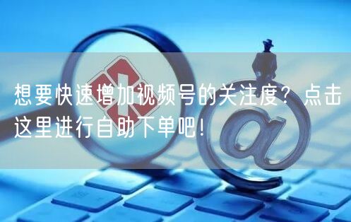 想要快速增加视频号的关注度？点击这里进行自助下单吧！